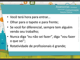 • Você terá hora para entrar...
• Olhar para o tapete e para frente;
• Se você for diferencial, sempre tem alguém
vendo seu trabalho;
• Nunca diga “eu não sei fazer”, diga “vou fazer
o que sei”;
• Rotatividade de profissionais é grande;
Prof.JonasGomesJr▪www.jonasjr.com
 