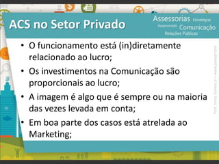 ACS no Setor Privado
• O funcionamento está (in)diretamente
relacionado ao lucro;
• Os investimentos na Comunicação são
proporcionais ao lucro;
• A imagem é algo que é sempre ou na maioria
das vezes levada em conta;
• Em boa parte dos casos está atrelada ao
Marketing;
Prof.JonasGomesJr▪www.jonasjr.com
 