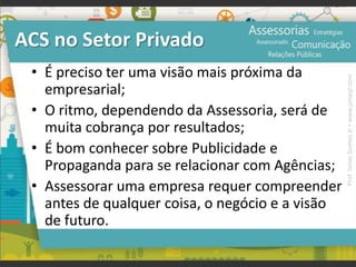 ACS no Setor Privado
• É preciso ter uma visão mais próxima da
empresarial;
• O ritmo, dependendo da Assessoria, será de
muita cobrança por resultados;
• É bom conhecer sobre Publicidade e
Propaganda para se relacionar com Agências;
• Assessorar uma empresa requer compreender
antes de qualquer coisa, o negócio e a visão
de futuro.
Prof.JonasGomesJr▪www.jonasjr.com
 