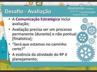 Desafio - Avaliação
• A Comunicação Estratégica inclui
avaliação;
• Avaliação precisa ser um processo
permanente [durante] e não pontual
[finalística];
• “Será que estamos no caminho
certo?”
• A essência da atividade do RP é
planejamento;
Prof.JonasGomesJr▪www.jonasjr.com
 