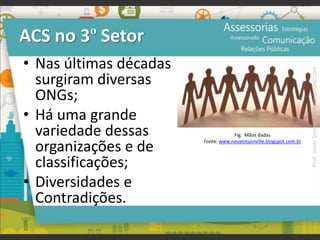 • Nas últimas décadas
surgiram diversas
ONGs;
• Há uma grande
variedade dessas
organizações e de
classificações;
• Diversidades e
Contradições.
ACS no 3º Setor
Fig. Mãos dadas
Fonte: www.novalotjoinville.blogspot.com.br
Prof.JonasGomesJr▪www.jonasjr.com
 