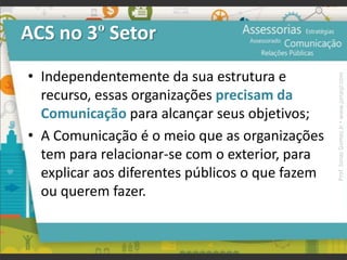 ACS no 3º Setor
• Independentemente da sua estrutura e
recurso, essas organizações precisam da
Comunicação para alcançar seus objetivos;
• A Comunicação é o meio que as organizações
tem para relacionar-se com o exterior, para
explicar aos diferentes públicos o que fazem
ou querem fazer.
Prof.JonasGomesJr▪www.jonasjr.com
 