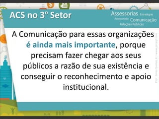 ACS no 3º Setor
A Comunicação para essas organizações
é ainda mais importante, porque
precisam fazer chegar aos seus
públicos a razão de sua existência e
conseguir o reconhecimento e apoio
institucional.
Prof.JonasGomesJr▪www.jonasjr.com
 