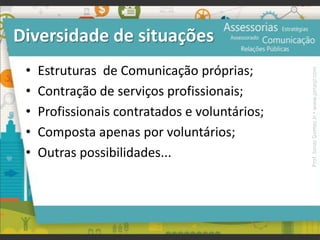 Diversidade de situações
• Estruturas de Comunicação próprias;
• Contração de serviços profissionais;
• Profissionais contratados e voluntários;
• Composta apenas por voluntários;
• Outras possibilidades...
Prof.JonasGomesJr▪www.jonasjr.com
 