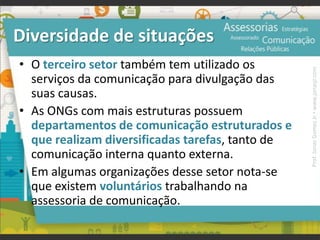 Diversidade de situações
• O terceiro setor também tem utilizado os
serviços da comunicação para divulgação das
suas causas.
• As ONGs com mais estruturas possuem
departamentos de comunicação estruturados e
que realizam diversificadas tarefas, tanto de
comunicação interna quanto externa.
• Em algumas organizações desse setor nota-se
que existem voluntários trabalhando na
assessoria de comunicação.
Prof.JonasGomesJr▪www.jonasjr.com
 