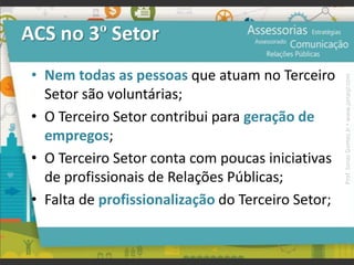 ACS no 3º Setor
• Nem todas as pessoas que atuam no Terceiro
Setor são voluntárias;
• O Terceiro Setor contribui para geração de
empregos;
• O Terceiro Setor conta com poucas iniciativas
de profissionais de Relações Públicas;
• Falta de profissionalização do Terceiro Setor;
Prof.JonasGomesJr▪www.jonasjr.com
 