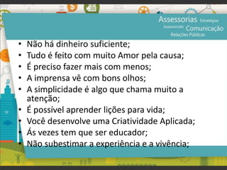 • Não há dinheiro suficiente;
• Tudo é feito com muito Amor pela causa;
• É preciso fazer mais com menos;
• A imprensa vê com bons olhos;
• A simplicidade é algo que chama muito a
atenção;
• É possível aprender lições para vida;
• Você desenvolve uma Criatividade Aplicada;
• Ás vezes tem que ser educador;
• Não subestimar a experiência e a vivência;
 