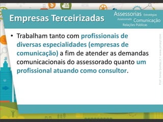 Empresas Terceirizadas
• Trabalham tanto com profissionais de
diversas especialidades (empresas de
comunicação) a fim de atender as demandas
comunicacionais do assessorado quanto um
profissional atuando como consultor.
Prof.JonasGomesJr▪www.jonasjr.com
 
