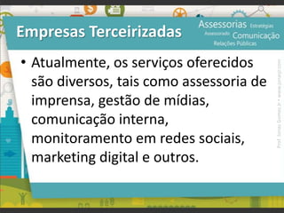 Empresas Terceirizadas
• Atualmente, os serviços oferecidos
são diversos, tais como assessoria de
imprensa, gestão de mídias,
comunicação interna,
monitoramento em redes sociais,
marketing digital e outros.
Prof.JonasGomesJr▪www.jonasjr.com
 