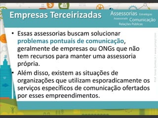 Empresas Terceirizadas
• Essas assessorias buscam solucionar
problemas pontuais de comunicação,
geralmente de empresas ou ONGs que não
tem recursos para manter uma assessoria
própria.
• Além disso, existem as situações de
organizações que utilizam esporadicamente os
serviços específicos de comunicação ofertados
por esses empreendimentos.
Prof.JonasGomesJr▪www.jonasjr.com
 