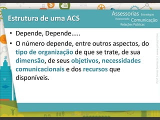 • Depende, Depende.....
• O número depende, entre outros aspectos, do
tipo de organização de que se trate, de sua
dimensão, de seus objetivos, necessidades
comunicacionais e dos recursos que
disponíveis.
Estrutura de uma ACS
95UFAM | FIC | RP
Prof.JonasGomesJr▪www.jonasjr.com
 