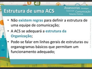 Estrutura de uma ACS
• Não existem regras para definir a estrutura de
uma equipe de comunicação;
• A ACS se adequará a estrutura da
Organização;
• Pode-se falar em linhas gerais de estruturas ou
organogramas básicos que permitam um
funcionamento adequado;
96UFAM | FIC | RP
Prof.JonasGomesJr▪www.jonasjr.com
 