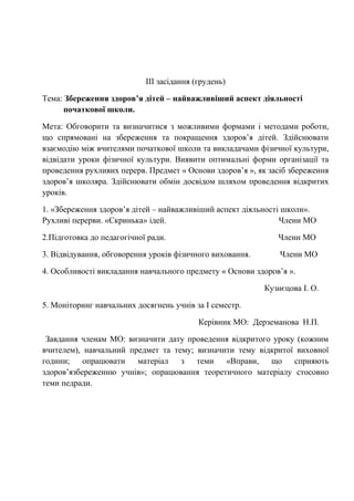 IIІ засідання (грудень)
Тема: Збереження здоров’я дітей – найважливіший аспект діяльності
початкової школи.
Мета: Обговорити та визначитися з можливими формами і методами роботи,
що спрямовані на збереження та покращення здоров’я дітей. Здійснювати
взаємодію між вчителями початкової школи та викладачами фізичної культури,
відвідати уроки фізичної культури. Виявити оптимальні форми організації та
проведення рухливих перерв. Предмет « Основи здоров’я », як засіб збереження
здоров’я школяра. Здійснювати обмін досвідом шляхом проведення відкритих
уроків.
1. «Збереження здоров’я дітей – найважливіший аспект діяльності школи».
Рухливі перерви. «Скринька» ідей. Члени МО
2.Підготовка до педагогічної ради. Члени МО
3. Відвідування, обговорення уроків фізичного виховання. Члени МО
4. Особливості викладання навчального предмету « Основи здоров’я ».
Кузнєцова І. О.
5. Моніторинг навчальних досягнень учнів за І семестр.
Керівник МО: Дерземанова Н.П.
Завдання членам МО: визначити дату проведення відкритого уроку (кожним
вчителем), навчальний предмет та тему; визначити тему відкритої виховної
години; опрацювати матеріал з теми «Вправи, що сприяють
здоров’язбереженню учнів»; опрацювання теоретичного матеріалу стосовно
теми педради.
 