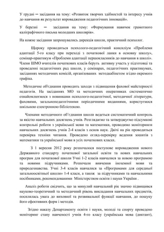 У грудні ─ засідання на тему: «Розвиток творчих здібностей та інтересу учнів
до навчання як результат впровадження педагогічних інновацій».
У березні ─ засідання на тему: «Формування навичок грамотного
каліграфічного письма молодших школярів».
На кожне засідання запрошувались дирекція школи, практичний психолог.
Щороку проводиться психолого-педагогічний консиліум «Проблеми
адаптації 5-го класу при переході з початкової ланки в основну школу»,
семінар-практикум «Проблеми адаптації першокласників до навчання в школі».
Члени ШМО вчителів початкових класів беруть активну участь у підготовці та
проведенні педагогічних рад школи, у семінарах, педагогічних практикумах,
засіданнях методичних комісій, організованих методкабінетом згідно окремого
графіка.
Методичне об'єднання проводить заходи з підвищення фахової майстерності
педагогів. На засіданнях МО та методичних оперативках систематично
ознайомлюємося з новинками психолого-педагогічної, методичної літератури,
фаховими, загальнопедагогічними періодичними виданнями, користуємося
шкільною електронною бібліотекою.
Членами методичного об’єднання школи ведеться систематичний контроль
за якістю навчальних досягнень учнів. Розглядаємо та затверджуємо підсумкові
контрольні роботи з української мови та математики, проводимо моніторинги
навчальних досягнень учнів 2-4 класів з основ наук. Двічі на рік проводиться
перевірка техніки читання. Проведено огляд-перевірку ведення зошитів з
математики та української мови в усіх початкових класах.
З 1 вересня 2012 року розпочалося поступове впровадження нового
Державного стандарту початкової загальної освіти та нових навчальних
програм для початкової школи Учні 1-2 класів навчалися за новою програмою
та новими підручниками. Розпочали вивчення іноземної мови та
природознавства. Учні 3-4 класів навчалися за «Програмами для середньої
загальноосвітньої школи» 1-4 класи, а також за підручниками та навчальними
посібниками, рекомендованими Міністерством освіти і науки України .
Аналіз роботи свідчить, що за минулий навчальний рік значно підвищився
науково-теоретичний та методичний рівень викладання навчальних предметів,
посилилась увага до виховної та розвивальної функції навчання, до пошуку
його ефективних форм і методів.
Згідно наказу Департаменту освіти і науки, молоді та спорту проведено
моніторинг стану навченості учнів 4-го класу (українська мова (диктант),
 