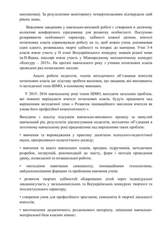 математика). За результатами моніторингу четвертокласники підтвердили свій
рівень знань.
Важливим завданням у навчально-виховній роботі є створення в дитячому
колективі комфортного середовища для розвитку особистості. Поступово
розкриваючи особливості характеру, здібності кожної дитини, вчителі
початкових класів спрямовували роботу на те, щоб кожен учень доповнював
один одного, розвивались творчі здібності та інтерес до навчання. Учні 3-4
класів взяли участь у ІІ етапі Всеукраїнського конкурсу знавців рідної мови
ім.П.Яцика, школярі взяли участь у Міжнародному математичному конкурсі
«Кенгуру – 2015». На протязі навчального року з учнями початкових класів
проведено ряд позакласних заходів.
Аналіз роботи педагогів, членів методичного об’єднання вчителів
початкових класів дає підставу зробити висновок, що завдання, які випливають
із методичної теми ШМО, в основному виконано.
У 2015- 2016 навчальному році члени ШМО, виходячи загальних проблем,
які повинні вирішувати вчителі початкових класів, будуть працювати над
вирішенням методичної теми « Розвиток інноваційного мислення вчителя як
умова його професійної компетентності ».
Виходячи з аналізу підсумків навчально-виховного процесу за минулий
навчальний рік, результатів діагностування педагогів, методичне об’єднання в
поточному навчальному році працюватиме над вирішенням таких проблем:
• вивчення та впровадження у практику досягнень психолого-педагогічної
науки, прогресивного педагогічного досвіду;
• вивчення та аналіз навчальних планів, програм, підручників, методичних
розробок, інструкцій, рекомендацій до змісту, форм і методів проведення
уроку, позакласної та позашкільної роботи;
• оволодіння навичками самоаналізу, інноваційними технологіями,
найдосконалішими формами та прийомами навчання учнів;
• розвиток творчих здібностей обдарованих дітей через індивідуальні
завдання;участь у загальношкільних та Всеукраїнських конкурсах творчого та
інтелектуального характеру;
• створення умов для професійного зростання, самоосвіти й творчої діяльності
вчителів;
• виготовлення дидактичного, роздаткового матеріалу, зміцнення навчально-
матеріальної бази класних кімнат;
 