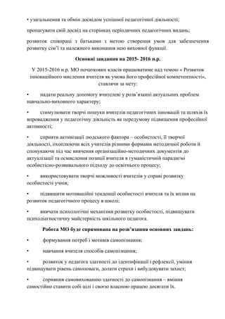 • узагальнення та обмін досвідом успішної педагогічної діяльності;
пропагувати свій досвід на сторінках періодичних педагогічних видань;
розвиток співпраці з батьками з метою створення умов для забезпечення
розвитку сім’ї та належного виконання нею виховної функції.
Основні завдання на 2015- 2016 н.р.
У 2015-2016 н.р. МО початкових класів працюватиме над темою « Розвиток
інноваційного мислення вчителя як умова його професійної компетентності»,
ставлячи за мету:
• надати реальну допомогу вчителеві у розв’язанні актуальних проблем
навчально-виховного характеру;
• стимулювати творчі пошуки вчителів педагогічних інновацій та шляхів їх
впровадження у педагогічну діяльність як передумову підвищення професійної
активності;
• сприяти активізації людського фактора – особистості, її творчої
діяльності, охоплюючи всіх учителів різними формами методичної роботи й
спонукаючи під час вивчення організаційно-методичних документів до
актуалізації та осмислення позиції вчителя в гуманістичній парадигмі
особистісно-розвивального підходу до освітнього процесу;
• використовувати творчі можливості вчителів у справі розвитку
особистості учнів;
• підвищити мотиваційні тенденції особистості вчителя та їх вплив на
розвиток педагогічного процесу в школі;
• вивчати психологічні механізми розвитку особистості, підвищувати
психодіагностичну майстерність шкільного педагога.
Робота МО буде спрямована на розв’язання основних завдань:
• формування потреб і мотивів самопізнання;
• навчання вчителя способів самопізнання;
• розвиток у педагога здатності до ідентифікації і рефлексії, уміння
підвищувати рівень самоповаги, долати страхи і вибудовувати захист;
• сприяння самовихованню здатності до самопізнання – вміння
самостійно ставити собі цілі і своєю власною працею досягати їх.
 