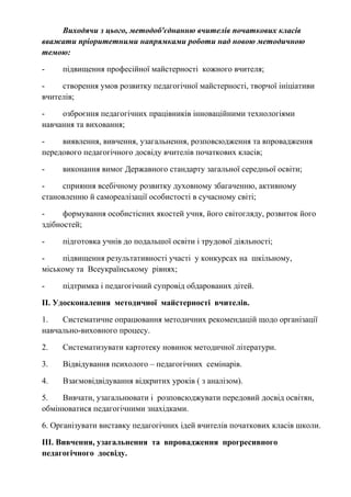 Виходячи з цього, методоб'єднанню вчителів початкових класів
вважати пріоритетними напрямками роботи над новою методичною
темою:
- підвищення професійної майстерності кожного вчителя;
- створення умов розвитку педагогічної майстерності, творчої ініціативи
вчителів;
- озброєння педагогічних працівників інноваційними технологіями
навчання та виховання;
- виявлення, вивчення, узагальнення, розповсюдження та впровадження
передового педагогічного досвіду вчителів початкових класів;
- виконання вимог Державного стандарту загальної середньої освіти;
- сприяння всебічному розвитку духовному збагаченню, активному
становленню й самореалізації особистості в сучасному світі;
- формування особистісних якостей учня, його світогляду, розвиток його
здібностей;
- підготовка учнів до подальшої освіти і трудової діяльності;
- підвищення результативності участі у конкурсах на шкільному,
міському та Всеукраїнському рівнях;
- підтримка і педагогічний супровід обдарованих дітей.
ІІ. Удосконалення методичної майстерності вчителів.
1. Систематичне опрацювання методичних рекомендацій щодо організації
навчально-виховного процесу.
2. Систематизувати картотеку новинок методичної літератури.
3. Відвідування психолого – педагогічних семінарів.
4. Взаємовідвідування відкритих уроків ( з аналізом).
5. Вивчати, узагальнювати і розповсюджувати передовий досвід освітян,
обмінюватися педагогічними знахідками.
6. Організувати виставку педагогічних ідей вчителів початкових класів школи.
ІІІ. Вивчення, узагальнення та впровадження прогресивного
педагогічного досвіду.
 