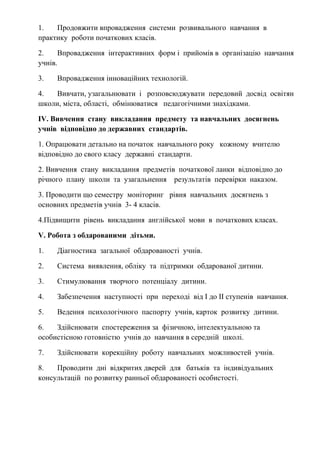 1. Продовжити впровадження системи розвивального навчання в
практику роботи початкових класів.
2. Впровадження інтерактивних форм і прийомів в організацію навчання
учнів.
3. Впровадження інноваційних технологій.
4. Вивчати, узагальнювати і розповсюджувати передовий досвід освітян
школи, міста, області, обмінюватися педагогічними знахідками.
ІV. Вивчення стану викладання предмету та навчальних досягнень
учнів відповідно до державних стандартів.
1. Опрацювати детально на початок навчального року кожному вчителю
відповідно до свого класу державні стандарти.
2. Вивчення стану викладання предметів початкової ланки відповідно до
річного плану школи та узагальнення результатів перевірки наказом.
3. Проводити що семестру моніторинг рівня навчальних досягнень з
основних предметів учнів 3- 4 класів.
4.Підвищити рівень викладання англійської мови в початкових класах.
V. Робота з обдарованими дітьми.
1. Діагностика загальної обдарованості учнів.
2. Система виявлення, обліку та підтримки обдарованої дитини.
3. Стимулювання творчого потенціалу дитини.
4. Забезпечення наступності при переході від І до ІІ ступенів навчання.
5. Ведення психологічного паспорту учнів, карток розвитку дитини.
6. Здійснювати спостереження за фізичною, інтелектуальною та
особистісною готовністю учнів до навчання в середній школі.
7. Здійснювати корекційну роботу навчальних можливостей учнів.
8. Проводити дні відкритих дверей для батьків та індивідуальних
консультацій по розвитку ранньої обдарованості особистості.
 