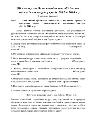 Тематика засідань методичного об’єднання
вчителів початкових класів 2015 – 2016 н.р.
I засідання (серпень)
Тема: Особливості організації навчально – виховного процесу в
початкових класах загальноосвітніх навчальних закладів
у 2015 – 2016 н. р.
Мета: Вивчити основні нормативні документи, що регламентують
функціонування початкової школи. Обговорення виконання плану роботи МО
за 2014 – 2015 н. р. та затвердити план роботи на 2015 – 2016 н. р..Розглянути
методичні рекомендації до проведення Першого уроку
1.Обговорення й затвердження плану роботи МО вчителів початкових класів на
2015 – 2016 н.р. Обговорення
члени МО
3. Обговорення впровадження «Державного стандарту початкової освіти».
2. Опрацювання інструктивно – методичних листів , програми, підручників,
зошитів та посібників для початкової освіти. Обговорення
члени МО
3. Розгляд календарно – тематичного планування навчального матеріалу
вчителями початкових класів. Обговорення
члени МО
4. Оновлення змісту освіти. Включення до переліку навчальних програм нових
змін, особливості викладання. Керівник МО: Дерземанова Н.П.
5. Про зміни у веденні класного журналу. Керівник МО: Дерземанова Н.П.
6.Рекомендації щодо проведення першого уроку.
Заступник директора з навч.-вих. роботи: Пудич В.В.
Завдання членам МО: опрацювати інструктивно – методичні листи, програми,
підручники, зошити та посібники для початкової освіти; проаналізувати вимоги
нового Державного стандарту, завдань нових навчальних програм; зробити
огляд періодичних видань; провести порівняльну характеристику програм,
методичні рекомендації до проведення першого уроку.
 