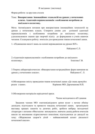 ІІ засідання (листопад)
Форма роботи: за круглим столом
Тема: Використання інноваційних технологій на уроках у початкових
класах. Адаптація першокласників з особливими потребами до
шкільного колективу.
Мета: Активізувати питання про використання інноваційних технологій на
уроках у початкових класах. Створити умови для успішної адаптації
першокласників з особливими потребами до шкільного колективу;
удосконалювати знання про творчий підхід до формування в учнів навичок
читання. Спланувати роботу вчителів для проведення тижня початкової ланки.
1. «Підвищення якості знань на основі впровадження на уроках ІКТ».
Найденко С.Л.
2.«Адаптація першокласників з особливими потребами до шкільного
колективу». Ігнатова Г.В.
3.Творча лабораторія вчителя: «Використання нетрадиційних форм навчання на
уроках у початкових класах». Найденко С. Л.
4.Обговорення змісту проведення тижня початкової ланки «До знань крокуйте
разом з нами». Керівник МО: Дерземанова Н.П.
5.Обговорення матеріалів періодичної преси.
Члени методичного об’єднання
Завдання членам МО: взаємовідвідувати уроки колег з метою обміну
досвідом; підготувати та провести тиждень початкової ланки; організувати
виставку кращих зошитів та дитячих робіт, зробити вибірку методичної
літератури з питання «Мистецтво виховувати»; вивчати досвід роботи вчителів
школи по вихованню підростаючого покоління; підготуватися до дискусії на
тему: «Збереження здоров’я дітей – найважливіший аспект діяльності
початкової школи».
 