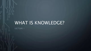 WHAT IS KNOWLEDGE?
LECTURE 1
 