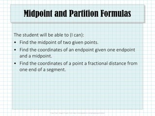 Midpoint and Partition Formulas
The student will be able to (I can):
• Find the midpoint of two given points.
• Find the coordinates of an endpoint given one endpoint
and a midpoint.and a midpoint.
• Find the coordinates of a point a fractional distance from
one end of a segment.
 