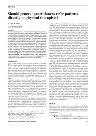 British Journal of General Practice, May 1997 314
REVIEW
GLENN ROBERT
ANDREW STEVENS
SUMMARY
Several advantages have been claimed for general practition-
ers having direct access to physical therapy (defined as having
a practice-based physical therapist or open access to a hospi-
tal-based physical therapist), and general practice fundholders
are increasingly committing resources to ensure such services
are available to their patients. This may lead to potential
increases in costs as a larger total number of patients are treat-
ed owing to improved access and awareness of such services.
A review of the available published literature found eight stud-
ies that compared two or more models of providing physical
therapy services. Analysis of the studies revealed that there are
several advantages for patients who are referred directly for
physical therapy. The main advantages are significant reduc-
tions in waiting times, convenience, reduced costs for the
patient and a lower cost per treated patient. There is also some
evidence that the recovery time may be slightly better for
patients who have direct access to a physical therapist.
Introduction
PHYSICAL therapy is defined as the treatment of disorders
with physical agents and methods to assist in rehabilitating
patients and in restoring normal function after an illness or
injury.1 The term is often used synonymously with physiother-
apy, although it includes interventions undertaken by physiother-
apists, osteopaths or chiropractors. Many British physiotherapists
regularly employ techniques that overlap with or originate from
osteopathy and chiropractic.2 Parliamentary assent is now in the
process of ensuring official recognition of osteopathy and chiro-
practic.
Physical therapy is commonly used for a variety of acute and
chronic conditions that are encountered in general practice. Back
injuries, neck injuries, and shoulder injuries are the principal
affected sites for which patients are referred to physiotherapy.3 A
two-year study4 of a physiotherapy unit at one primary care
health centre reported that 39% of referrals were for vertebral
column syndromes (which includes back pain) and 15% were for
fractures and sprains. The proportion of people who consulted
their general practitioner (GP) at least once for disorders of the
musculo-skeletal and connective tissue increased from 13% in
1981–1982 to 15% in 1991–1992.5
Estimates of the number of patients requiring physical therapy
vary enormously.3,4,6,7 An approximate annual referral rate for all
conditions of 22 per 1000 patients on a group practice list has
been reported (rates varied from 8 to 41 per 1000 in six practices
studied4), with marked variations in the number of referrals by
individual GPs (ranging from 3 to 301 per 1000 patients on a
practice list).
Against this background of increasing awareness of physical
therapy and rising consultation rates for musculo-skeletal disor-
ders,5 GP fundholders are increasingly committing resources to
improving their patients’ access to physical therapy, and other
models of service provision are being developed.8 Some prac-
tices are funding on-site physical therapists, while others are
channelling extra resources into hospital physiotherapy depart-
ments to ensure rapid access to physiotherapy. As long ago as
1982, it was reported that 75% of districts in England and Wales
provided community physiotherapy,9 and 66% allowed GPs
direct access to physiotherapy. However, practice-based physical
therapy, or open access to hospital physiotherapy, is not univer-
sal, and regional differences in the ways in which GP patients are
provided with physical therapy have been reported.10,11 In 1994,
the Clinical Standards Advisory Group (CSAG)11 report on back
pain recommended that GPs should have direct access to physio-
therapists and chiropractors if back pain does not settle in 1–3
days, as the effectiveness of physical therapy is believed to be
increased if patients are treated earlier. The report acknowledged
that ‘techniques used and levels of skill offered...can vary
widely. At present there is no good evidence on which forms of
manipulation are most effective for which patients.’ Two
reviews12,13 have concluded that the ‘data are insufficient con-
cerning the efficacy of spinal manipulation for chronic low back
pain’, and that ‘although some results are promising, the efficacy
of manipulation has not been convincingly shown’.
A number of advantages have been claimed for direct access
to physical therapy.3,14 First, the total amount of physical therapy
given to patients is reduced; secondly, treatment will be given
more promptly under a direct access scheme; thirdly, the pres-
sure on consultant out-patient clinics is reduced; fourthly,
patients recover more rapidly and return to work sooner; fifthly,
patients’ assessments of the management of their conditions are
higher; and finally, financial costs to the patient are lower.
However, against these advantages is the potential disadvantage
of an increase in total cost owing to a larger number of patients
being treated because of improved access to, and awareness of,
physical therapies. More importantly, there is doubt about the
overall health benefit of some forms of physical therapy.2
While reviews of the effectiveness of physical therapy have
been published,12,13,15 the primary aim of this paper is to review
the available literature to determine whether GPs should have
direct access to physical therapy, either through open access or
through an on-site physical therapist. A secondary aim is to vali-
date the CSAG claim, based on a series of district visits, which
stated that ‘...earlier referral was reported generally to result in
shorter courses of treatment’.11
Methods
Literature searches were conducted on two databases (Healthplan
and Medline). The inclusion criteria for the review was any study
that compared two or more models of GP access to physical ther-
apy services in the United Kingdom (UK). The search strategies
and dates were:
1. Healthplan, 1981–December 1995:
Physical therapy/all subheadings; and Program evalu-
ation/all subheadings, or Evaluation studies/all sub-
Should general practitioners refer patients
directly to physical therapists?
Glenn Robert, BA, MSc, research associate, and Andrew Stevens, MFPHM,
senior lecturer in public health medicine, Wessex Institute of Public
Health Medicine, University of Southampton.
Submitted: 16 April 1996; accepted: 28 August 1996.
© British Journal of General Practice, 1997, 47, 314-318.
 