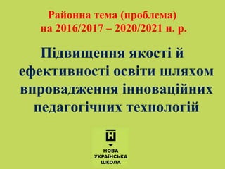 Підвищення якості й
ефективності освіти шляхом
впровадження інноваційних
педагогічних технологій
Районна тема (проблема)
на 2016/2017 – 2020/2021 н. р.
 
