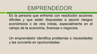EMPRENDEDOR
Es la persona que enfrenta con resolución acciones
difíciles y que están dispuestas a asumir riesgos
económicos o de otra índole, especialmente en el
campo de la economía, finanzas o negocios.
Un emprendedor identifica problemas o necesidades
y las convierte en oportunidades
 