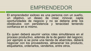 EMPRENDEDOR
El emprendedor exitoso es una persona con un sueño,
un objetivo, un deseo de crear, innovar, capta
oportunidades de negocio y no se detiene ante los
obstáculos con persistencia y tenacidad teniendo
confianza en si mismo.
Es quien deberá asumir varios roles simultáneos en el
proceso productivo, además de la de gestor del negocio;
por ejemplo si se pone una tienda de abarrotes, deberá
negociar con los proveedores, almacenar los producto,
etiquetarlos, ordenarlos, venderlos, entre otros.
 