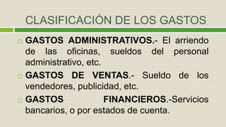 CLASIFICACIÓN DE LOS GASTOS
 GASTOS ADMINISTRATIVOS.- El arriendo
de las oficinas, sueldos del personal
administrativo, etc.
 GASTOS DE VENTAS.- Sueldo de los
vendedores, publicidad, etc.
 GASTOS FINANCIEROS.-Servicios
bancarios, o por estados de cuenta.
 