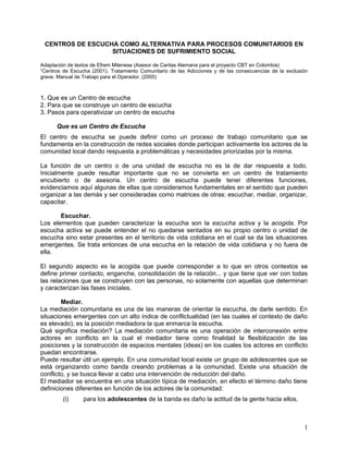 CENTROS DE ESCUCHA COMO ALTERNATIVA PARA PROCESOS COMUNITARIOS EN
SITUACIONES DE SUFRIMIENTO SOCIAL
Adaptación de textos de Efrem Milenese (Asesor de Caritas Alemana para el proyecto CBT en Colombia)
“Centros de Escucha (2001). Tratamiento Comunitario de las Adicciones y de las consecuencias de la exclusión
grave. Manual de Trabajo para el Operador. (2005)
1. Que es un Centro de escucha
2. Para que se construye un centro de escucha
3. Pasos para operativizar un centro de escucha
Que es un Centro de Escucha
El centro de escucha se puede definir como un proceso de trabajo comunitario que se
fundamenta en la construcción de redes sociales donde participan activamente los actores de la
comunidad local dando respuesta a problemáticas y necesidades priorizadas por la misma.
La función de un centro o de una unidad de escucha no es la de dar respuesta a todo.
Inicialmente puede resultar importante que no se convierta en un centro de tratamiento
encubierto o de asesoria. Un centro de escucha puede tener diferentes funciones,
evidenciamos aquí algunas de ellas que consideramos fundamentales en el sentido que pueden
organizar a las demás y ser consideradas como matrices de otras: escuchar, mediar, organizar,
capacitar.
Escuchar.
Los elementos que pueden caracterizar la escucha son la escucha activa y la acogida. Por
escucha activa se puede entender el no quedarse sentados en su propio centro o unidad de
escucha sino estar presentes en el territorio de vida cotidiana en el cual se da las situaciones
emergentes. Se trata entonces de una escucha en la relación de vida cotidiana y no fuera de
ella.
El segundo aspecto es la acogida que puede corresponder a lo que en otros contextos se
define primer contacto, enganche, consolidación de la relación... y que tiene que ver con todas
las relaciones que se construyen con las personas, no solamente con aquellas que determinan
y caracterizan las fases iniciales.
Mediar.
La mediación comunitaria es una de las maneras de orientar la escucha, de darle sentido. En
situaciones emergentes con un alto índice de conflictualidad (en las cuales el contexto de daño
es elevado), es la posición mediadora la que enmarca la escucha.
Qué significa mediación? La mediación comunitaria es una operación de interconexión entre
actores en conflicto en la cual el mediador tiene como finalidad la flexibilización de las
posiciones y la construcción de espacios mentales (ideas) en los cuales los actores en conflicto
puedan encontrarse.
Puede resultar útil un ejemplo. En una comunidad local existe un grupo de adolescentes que se
está organizando como banda creando problemas a la comunidad. Existe una situación de
conflicto, y se busca llevar a cabo una intervención de reducción del daño.
El mediador se encuentra en una situación típica de mediación, en efecto el término daño tiene
definiciones diferentes en función de los actores de la comunidad:
(i) para los adolescentes de la banda es daño la actitud de la gente hacia ellos,
1
 