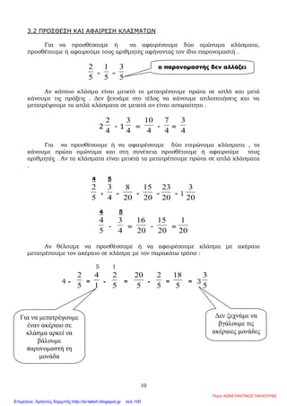1
2.2 ΙΣΟ∆ΥΝΑΜΑ ΚΛΑΣΜΑΤΑ
ΘΕΩΡΙΑ
1.
Ισοδύναµα κλάσµατα : ∆ύο κλάσµατα
α
β
και
γ
δ
λέγονται ισοδύναµα όταν
εκφράζουν το ίδιο τµήµα ενός µεγέθους ή ίσων µεγεθών
Σε αυτή την περίπτωση γράφουµε
α
β
=
γ
δ
2.
Έλεγχος της ισοδυναµίας =
α γ
β δ
Τα κλάσµατα
α
β
και
γ
δ
είναι ισοδύναµα όταν τα «χιαστί» γινόµενα αδ και βγ
είναι ίσα .
∆ηλαδή
α
β
=
γ
δ
όταν αδ = βγ .
3.
∆ηµιουργία ισοδύναµων κλασµάτων
Αν πολλαπλασιάσουµε ή διαιρέσουµε τους όρους ενός κλάσµατος µε τον ίδιο µη
µηδενικό αριθµό, προκύπτει κλάσµα ισοδύναµο µε το αρχικό
4.
Απλοποίηση κλάσµατος : Είναι η διαδικασία µε την βοήθεια της οποίας
βρίσκουµε κλάσµα ισοδύναµο µε κάποιο άλλο,
αλλά µε µικρότερους όρους
5.
Ανάγωγο κλάσµα : Είναι το κλάσµα που δεν απλοποιείται.
Σε αυτή την περίπτωση ο ΜΚ∆ των όρων του είναι το 1
6.
Οµώνυµα – ετερώνυµα κλάσµατα :
Οµώνυµα κλάσµατα είναι αυτά που έχουν τον ίδιο παρονοµαστή
Ετερώνυµα κλάσµατα είναι αυτά που έχουν διαφορετικούς παρονοµαστές
Επιμέλεια: Χρήστος Χαρμπής http://st-taksh.blogspot.gr σελ.100
 