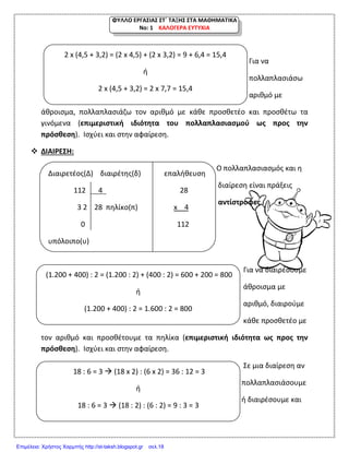 ΦΥΛΛΟ ΕΡΓΑΣΙΑΣ ΣΤ΄ ΤΑΞΗΣ ΣΤΑ ΜΑΘΗΜΑΤΙΚΑ
Νο: 1 ΚΑΛΟΓΕΡΑ ΕΥΤΥΧΙΑ
Για να
πολλαπλασιάσω
αριθμό με
άθροισμα, πολλαπλασιάζω τον αριθμό με κάθε προσθετέο και προσθέτω τα
γινόμενα (επιμεριστική ιδιότητα του πολλαπλασιασμού ως προς την
πρόσθεση). Ισχύει και στην αφαίρεση.
 ΔΙΑΙΡΕΣΗ:
Ο πολλαπλασιασμός και η
διαίρεση είναι πράξεις
αντίστροφες.
Για να διαιρέσουμε
άθροισμα με
αριθμό, διαιρούμε
κάθε προσθετέο με
τον αριθμό και προσθέτουμε τα πηλίκα (επιμεριστική ιδιότητα ως προς την
πρόσθεση). Ισχύει και στην αφαίρεση.
Σε μια διαίρεση αν
πολλαπλασιάσουμε
ή διαιρέσουμε και
2 x (4,5 + 3,2) = (2 x 4,5) + (2 x 3,2) = 9 + 6,4 = 15,4
ή
2 x (4,5 + 3,2) = 2 x 7,7 = 15,4
Διαιρετέος(Δ) διαιρέτης(δ) επαλήθευση
112 4 28
3 2 28 πηλίκο(π) x 4
0 112
υπόλοιπο(υ)
(1.200 + 400) : 2 = (1.200 : 2) + (400 : 2) = 600 + 200 = 800
ή
(1.200 + 400) : 2 = 1.600 : 2 = 800
18 : 6 = 3  (18 x 2) : (6 x 2) = 36 : 12 = 3
ή
18 : 6 = 3  (18 : 2) : (6 : 2) = 9 : 3 = 3
Επιμέλεια: Χρήστος Χαρμπής http://st-taksh.blogspot.gr σελ.18
 