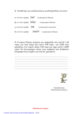 [ΕΠΑΝΑΛΗΨΗ ΣΤΙΣ ΑΡΙΘΜΗΤΙΚΕΣ ΠΑΡΑΣΤΑΣΕΙΣ] 12 Οκτωβρίου 2010
Εδώ κάνεις τις πράξεις
Όνομα : _____________________________________
1. Να βρεθεί το αποτέλεσμα των παρακάτω αριθμητικών παραστάσεων .
(40/100)
α) ( 2 ∙ 5) + ( 26 – 8 ) : 2 = β) ( 450 + 800 ) : 20 – 9 ∙ 11 =
γ) 3 ∙ ( 2,5 + 1,2 ) – 8 : 8 + 5,3 = γ) ( 7 + 3 ) ∙ 4 : 8 =
2. Ο Πίνακας δείχνει τον πληθυσμό των 15 χωρών μελών της ΕΕ . τι
αντιπροσωπεύει το ψηφίο (6) στον πληθυσμό ……………………. ( 30/100)
Έτη Πληθυσμός
1999 375.016.700
2000 376.203.900
2001 377.653.500
2002 378.361.500
του 1999 ………………………………………. του 2001 …………………………………………
του 2000 ……………………………………….. του 2002 …………………………………………
3. Να κάνεις τις διαιρέσεις με τον νου. (30/100)
0,37 : 10 = 125,5 : 0,1 = 8,37 : 0,01 =
3,45 : 100 = 1832 : 100= 965,89 : 0,01 =
Παγκαλάκης Γεώργιος
Επιμέλεια: Χρήστος Χαρμπής http://st-taksh.blogspot.gr σελ.45
 
