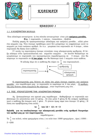 Πρόσθεση και αφαίρεση κλασμάτων
Για να κάνουμε πρόσθεση ή αφαίρεση κλασμάτων πρέπει να τα
μετατρέψουμε πρώτα σε ομώνυμα (με τον τρόπο που περιγράψαμε παραπάνω)
1. Προσθέτω ομώνυμα κλάσματα προσθέτοντας τους αριθμητές τους .
Προσθέτω μεικτούς αριθμούς. Προσθέτω πρώτα το ακέραιο μέρος και μετά το
κλασματικό (τα κλάσματα τα έχω κάνει ομώνυμα)
2. Αφαιρώ ομώνυμα κλάσματα αφαιρώντας τους αριθμητές τους
Αφαιρώ κλάσμα από ακέραιο
Μετατρέπω τον ακέραιο σε κλάσμα βάζοντας παρονομαστή το 1.
Μετά κάνω τα κλάσματα ομώνυμα και αφαιρώ τους αριθμητές
Πολλαπλασιασμός κλασμάτων
Θυμάμαι : πολλαπλασιάζω ΠΑΝΤΑ κλάσμα με κλάσμα, τον ακέραιο ή το μεικτό
ΠΡΕΠΕΙ να τον μετατρέψω σε κλάσμα για να τον πολλαπλασιάσω με κλάσμα.
1. Κλάσμα με κλάσμα
Πολλαπλασιάζω αριθμητή με αριθμητή και παρονομαστή με παρονομαστή .
ΠΡΟΣΟΧΗ: Δε χρειάζεται να είναι ομώνυμα.
2. Ακέραιο με κλάσμα
Μετατρέπω τον ακέραιο σε κλάσμα βάζοντας παρονομαστή το 1.
3.Μεικτό με κλάσμα
Μετατρέπω το μεικτό σε κλάσμα
Διαίρεση κλασμάτων
Θυμάμαι ότι και στη διαίρεση ισχύει ό,τι για τον πολλαπλασιασμό.
Μπορώ να διαιρέσω ΜΟΝΟ κλάσματα. Μετατρέπω τον ακέραιο ή το μεικτό σε
κλάσμα για να τον διαιρέσω με κλάσμα
Για να διαιρέσω κλάσματα αντιστρέφω τους όρους του δεύτερου κλάσματος κι αντί
για διαίρεση κάνω πολλαπλασιασμό
Δασκάλα ΒΜ
Επιμέλεια: Χρήστος Χαρμπής http://st-taksh.blogspot.gr σελ.91
 