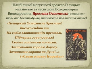 «Галицький Осмомисле Ярославе!
Високо сидиш ти
На своїм злотокованім престолі,
Підперши гори угорські
Своїми залізними полками,
Заступивши королю дорогу,
Зачинивши ворота на Дунаї…»
(«Слово о полку Ігоревім»)
 