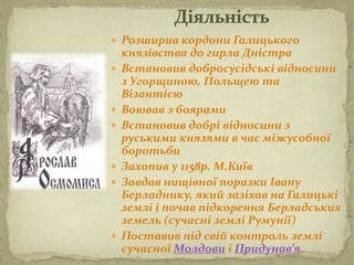  Розширив кордони Галицького
князівства до гирла Дністра
 Встановив добросусідські відносини
з Угорщиною, Польщею та
Візантією
 Воював з боярами
 Встановив добрі відносини з
руськими князями в час міжусобної
боротьби
 Захопив у 1158р. М.Київ
 Завдав нищівної поразки Івану
Берладнику, який зазіхав на Галицькі
землі і почав підкорення Берладських
земель (сучасні землі Румунії)
 Поставив під свій контроль землі
сучасної Молдови і Придунав’я.
 