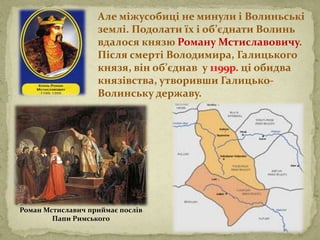 Але міжусобиці не минули і Волиньські
землі. Подолати їх і об’єднати Волинь
вдалося князю Роману Мстиславовичу.
Після смерті Володимира, Галицького
князя, він об’єднав у 1199р. ці обидва
князівства, утворивши Галицько-
Волинську державу.
Роман Мстиславич приймає послів
Папи Римського
 