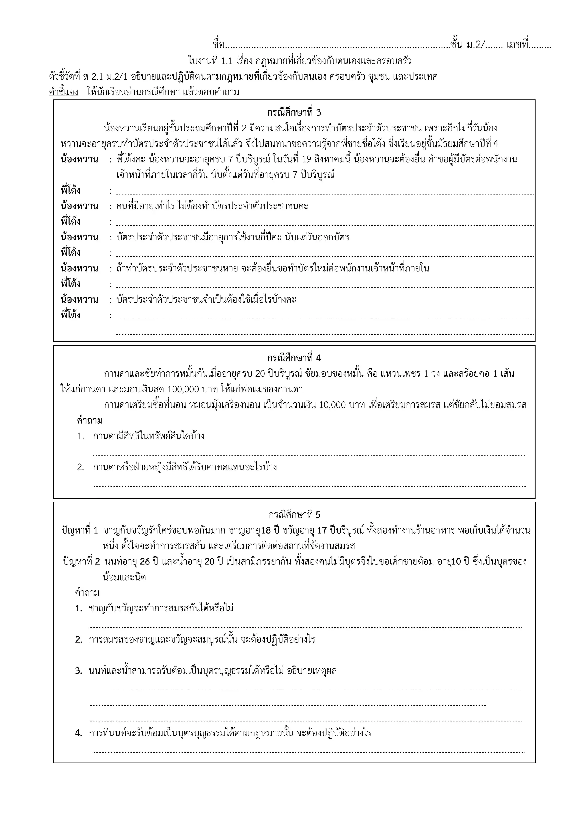 ชื่อ.......................................................................................ชั้น ม.2/....... เลขที่.........
ใบงานที่ 1.1 เรื่อง กฎหมายที่เกี่ยวข้องกับตนเองและครอบครัว
ตัวชี้วัดที่ ส 2.1 ม.2/1 อธิบายและปฏิบัติตนตามกฎหมายที่เกี่ยวข้องกับตนเอง ครอบครัว ชุมชน และประเทศ
คาชี้แจง ให้นักเรียนอ่านกรณีศึกษา แล้วตอบคาถาม
กรณีศึกษาที่ 4
กานดาและชัยทาการหมั้นกันเมื่ออายุครบ 20 ปีบริบูรณ์ ชัยมอบของหมั้น คือ แหวนเพชร 1 วง และสร้อยคอ 1 เส้น
ให้แก่กานดา และมอบเงินสด 100,000 บาท ให้แก่พ่อแม่ของกานดา
กานดาเตรียมซื้อที่นอน หมอนมุ้งเครื่องนอน เป็นจานวนเงิน 10,000 บาท เพื่อเตรียมการสมรส แต่ชัยกลับไม่ยอมสมรส
คาถาม
1. กานดามีสิทธิในทรัพย์สินใดบ้าง
แหวนเป็นสิทธิของกานดา เพราะเป็นของหมั้น
2. กานดาหรือฝุายหญิงมีสิทธิได้รับค่าทดแทนอะไรบ้าง
มีสิทธิได้รับการทดแทนความเสียหายจากการเตรียมการสมรสจานวน10,000 บาท
กรณีศึกษาที่ 3
น้องหวานเรียนอยู่ชั้นประถมศึกษาปีที่ 2 มีความสนใจเรื่องการทาบัตรประจาตัวประชาชน เพราะอีกไม่กี่วันน้อง
หวานจะอายุครบทาบัตรประจาตัวประชาชนได้แล้ว จึงไปสนทนาขอความรู้จากพี่ชายชื่อโต้ง ซึ่งเรียนอยู่ชั้นมัธยมศึกษาปีที่ 4
น้องหวาน : พี่โต้งคะ น้องหวานจะอายุครบ 7 ปีบริบูรณ์ ในวันที่ 19 สิงหาคมนี้ น้องหวานจะต้องยื่น คาขอผู้มีบัตรต่อพนักงาน
เจ้าหน้าที่ภายในเวลากี่วัน นับตั้งแต่วันที่อายุครบ 7 ปีบริบูรณ์
พี่โต้ง : 60 วัน
น้องหวาน : คนที่มีอายุเท่าไร ไม่ต้องทาบัตรประจาตัวประชาชนคะ
พี่โต้ง : 70 ปีบริบูรณ์
น้องหวาน : บัตรประจาตัวประชาชนมีอายุการใช้งานกี่ปีคะ นับแต่วันออกบัตร
พี่โต้ง : 8 ปี
น้องหวาน : ถ้าทาบัตรประจาตัวประชาชนหาย จะต้องยื่นขอทาบัตรใหม่ต่อพนักงานเจ้าหน้าที่ภายใน กี่วัน นับ
พี่โต้ง : 60 วัน
น้องหวาน : บัตรประจาตัวประชาชนจาเป็นต้องใช้เมื่อไรบ้างคะ
พี่โต้ง : ใช้ในการติดต่อกับหน่วยงานทั้งทางราชการ และเอกชนที่ต้องการหลักฐานแสดงว่าเป็นใคร อายุ
ภูมิลาเนาของผู้ถือบัตร เช่น ฝากเงินธนาคารในตอนเปิด-ปิด บัญชี การใช้สิทธิเลือกตั้ง การรับสมัครงาน
กรณีศึกษาที่ 5
ปัญหาที่ 1 ชาญกับขวัญรักใคร่ชอบพอกันมาก ชาญอายุ18 ปี ขวัญอายุ 17 ปีบริบูรณ์ ทั้งสองทางานร้านอาหาร พอเก็บเงินได้จานวน
หนึ่ง ตั้งใจจะทาการสมรสกัน และเตรียมการติดต่อสถานที่จัดงานสมรส
ปัญหาที่ 2 นนท์อายุ 26 ปี และน้าอายุ20 ปี เป็นสามีภรรยากัน ทั้งสองคนไม่มีบุตรจึงไปขอเด็กชายต้อม อายุ10 ปี ซึ่งเป็นบุตรของ
น้อมและนิด
คาถาม
1. ชาญกับขวัญจะทาการสมรสกันได้หรือไม่
จะสมรสกันได้ก็ต่อเมื่อพ่อแม่ของทั้งสองฝุายให้ความยินยอม
2. การสมรสของชาญและขวัญจะสมบูรณ์นั้น จะต้องปฏิบัติอย่างไร
จะต้องจดทะเบียนสมรส
3. นนท์และน้าสามารถรับต้อมเป็นบุตรบุญธรรมได้หรือไม่ อธิบายเหตุผล
นนท์สามารถรับต้อมเป็นบุตรบุญธรรมได้ เพราะนนท์อายุไม่ต่ากว่า25 ปีบริบูรณ์ และมีอายุแก่กว่าต้อม
อย่างน้อย 15 ปี แต่น้าไม่สามารถรับต้อมเป็นบุตรบุญธรรมได้ เพราะอายุไม่ครบ25 ปีบริบูรณ์ และมีอายุแก่กว่า
ต้อมไม่ถึง 15 ปี
4. การที่นนท์จะรับต้อมเป็นบุตรบุญธรรมได้ตามกฎหมายนั้น จะต้องปฏิบัติอย่างไร
นนท์จะต้องได้รับการยินยอมจากคู่สมรส คือ น้า ก่อน และจะต้องจดทะเบียนรับต้อมเป็นบุตรบุญธรรม
 