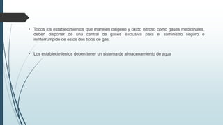 • Todos los establecimientos que manejen oxígeno y óxido nitroso como gases medicinales,
deben disponer de una central de gases exclusiva para el suministro seguro e
ininterrumpido de estos dos tipos de gas.
• Los establecimientos deben tener un sistema de almacenamiento de agua
 