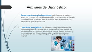 Auxiliares de Diagnóstico
• Requerimientos para los laboratorios: sala de espera, sanitario,
recepción y control, oficina del responsable, toma de muestras, lavado
y distribución de muestras, área de análisis, área de esterilización y
preparación, guía de sustancias
• Laboratorio de urgencias: su infraestructura y equipo deben ser
suficientes para que funcione las 24 horas del día, para atender los
requerimientos de urgencias, tococirugía, cirugía, terapia intensiva y
hospitalización, así como para la guarda y abasto de sangre al
hospital.
 