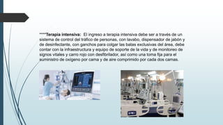 ****Terapia intensiva: El ingreso a terapia intensiva debe ser a través de un
sistema de control del tráfico de personas, con lavabo, dispensador de jabón y
de desinfectante, con ganchos para colgar las batas exclusivas del área, debe
contar con la infraestructura y equipo de soporte de la vida y de monitoreo de
signos vitales y carro rojo con desfibrilador, así como una toma fija para el
suministro de oxígeno por cama y de aire comprimido por cada dos camas.
 