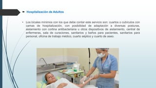  Hospitalización de Adultos
• Los locales mínimos con los que debe contar este servicio son: cuartos o cubículos con
camas de hospitalización, con posibilidad de adaptación a diversas posturas,
aislamiento con cortina antibacteriana u otros dispositivos de aislamiento, central de
enfermeras, sala de curaciones, sanitarios y baños para pacientes, sanitarios para
personal, oficina de trabajo médico, cuarto séptico y cuarto de aseo.
 