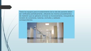 Todos los equipos para el sostenimiento de la vida del paciente deben
ser verificados periódicamente, utilizando los mismos procedimientos
de medición que se aplicaron al iniciar su funcionamiento, incluyendo la
revisión de conectores, tuberías, enchufes y cableado
correspondientes.
 