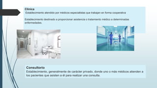 Clínica
Establecimiento atendido por médicos especialistas que trabajan en forma cooperativa
Establecimiento destinado a proporcionar asistencia o tratamiento médico a determinadas
enfermedades.
Consultorio
Establecimiento, generalmente de carácter privado, donde uno o más médicos atienden a
los pacientes que asisten a él para realizar una consulta.
 