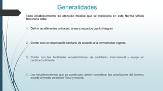Generalidades
Todo establecimiento de atención médica que se menciona en esta Norma Oficial
Mexicana debe:
1. Definir las diferentes unidades, áreas y espacios que lo integran
2. Contar con un responsable sanitario de acuerdo a la normatividad vigente.
3. Contar con las facilidades arquitectónicas, de mobiliario, instrumental y equipo en
cantidad suficiente
1. Los establecimientos que se construyan deben considerar las condiciones del terreno,
acorde al medio ambiente físico y natural.
 