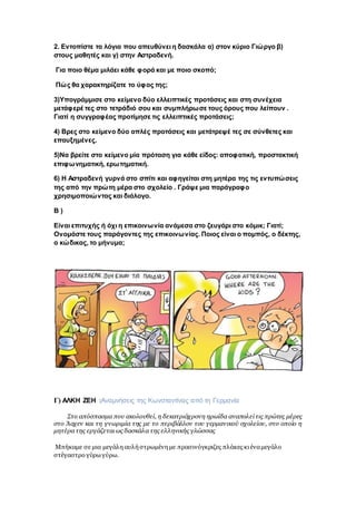 2. Εντοπίστε τα λόγια που απευθύνει η δασκάλα α) στον κύριο Γιώργο β)
στους μαθητές και γ) στην Αστραδενή.
Για ποιο θέμα μιλάει κάθε φορά και με ποιο σκοπό;
Πώς θα χαρακτηρίζατε το ύφος της;
3)Υπογράμμισε στο κείμενο δύο ελλειπτικές προτάσεις και στη συνέχεια
μετάφερέ τες στο τετράδιό σου και συμπλήρωσε τους όρους που λείπουν .
Γιατί η συγγραφέας προτίμησε τις ελλειπτικές προτάσεις;
4) Βρες στο κείμενο δύο απλές προτάσεις και μετάτρεψέ τες σε σύνθετες και
επαυξημένες.
5)Να βρείτε στο κείμενο μία πρόταση για κάθε είδος: αποφατική, προστακτική
επιφωνηματική, ερωτηματική.
6) Η Αστραδενή γυρνά στο σπίτι και αφηγείται στη μητέρα της τις εντυπώσεις
της από την πρώτη μέρα στο σχολείο . Γράψε μια παράγραφο
χρησιμοποιώντας και διάλογο.
Β )
Είναι επιτυχής ή όχι η επικοινωνία ανάμεσα στο ζευγάρι στο κόμικ; Γιατί;
Ονομάστε τους παράγοντες της επικοινωνίας. Ποιος είναι ο πομπός, ο δέκτης,
ο κώδικας, το μήνυμα;
Γ) ΑΛΚΗ ΖΕΗ :Αναμνήσεις της Κωνσταντίνας από τη Γερμανία
Στο απόσπασμα που ακολουθεί, η δεκατριάχρονη ηρωίδα αναπολείτις πρώτες μέρες
στο Άαχεν και τη γνωριμία της με το περιβάλλον του γερμανικού σχολείου, στο οποίο η
μητέρα της εργάζεταιως δασκάλα της ελληνικής γλώσσας
Μπήκαμε σε μια μεγάλη αυλήστρωμένημε πρασινόγκριζες πλάκες κιέναμεγάλο
στέγαστρο γύρωγύρω.
 