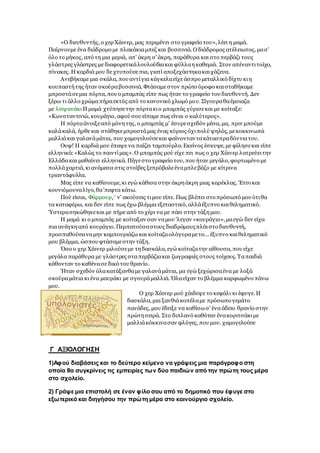 «Ο διευθυντής, ο χερ Χάινερ, μας περιμένει στο γραφείο του», λέει η μαμά.
Παίρνουμε ένα διάδρομο με πλακάκιαμπεζ και βυσσινιά. Ο διάδρομος ατέλειωτος, μασ'
όλο το μήκος, από τη μια μεριά, απ' άκρη σ'άκρη, παράθυρα και στο περβάζι τους
γλάστρες γλάστρες με διαφορετικάλουλούδιακαι φύλλαηκαθεμιά. Στον απέναντιτοίχο,
πίνακες. Η καρδιά μου δε χτυπούσεπια, γιατί αποξεχάστηκακαιχάζευα.
Ανεβήκαμε μια σκάλα, που αντίγια κάγκελαείχε άσπρο μεταλλικό δίχτυ κιη
κουπαστήτης ήταν σκούραβυσσινιά. Φτάσαμε στον πρώτο όροφο καισταθήκαμε
μπροστάσεμια πόρτα, που ο μπαμπάς είπε πως ήταν το γραφείο του διευθυντή. Δεν
ξέρω τι άλλο χρώμαπήραεκτός από το κανονικό χλωμό μου. Σίγουραθαέμοιαζα
με λειψανάκιΗ μαμά χτύπησετην πόρτακιο μπαμπάς γύρισεκαι με κοίταξε:
«Κωνσταντινιώ, κουράγιο, αφού σου είπαμε πως είναι ο καλύτερος».
Η πόρταάνοιξεαπό μόνητης, ο μπαμπάς μ' έσυρεσχεδόν μέσα, μα, πριν μπούμε
καλάκαλά, ήρθε και στάθηκεμπροστάμας ένας κύριος όχιπολύ ψηλός, μεκοκκινωπά
μαλλιάκαι γαλανάμάτια, που χαμογελούσεκαι φαίνονταντακάτασπραδόντιατου.
Ουφ! Η καρδιά μου έπαψε να παίζει ταμπούρλο. Εκείνος έσκυψε, με φίλησεκαι είπε
ελληνικά:«Καλώς το παιντίμας». Ο μπαμπάς μού είχε πει πως ο χερ Χάινερ λατρεύειτην
Ελλάδακαι μαθαίνει ελληνικά. Πήγεστο γραφείο του, που ήταν μεγάλο, φορτωμένο με
πολλάχαρτιά, κιανάμεσα στις στοίβες ξεπρόβαλεέναμπλεβάζο με κίτρινα
τριαντάφυλλα.
Μας είπε να καθίσουμε, κι εγώ κάθισα στην άκρηάκρη μιας καρέκλας. Έτσικαι
κουνιόμουναλίγο, θα'πεφτα κάτω.
Πού είσαι, Φάρμουρ,* ν' ακούσεις τιμου είπε. Πως βλέπει στο πρόσωπό μου ότιθα
τα καταφέρω, και δεν είπε πως έχω βλέμμα εξεταστικό, αλλάέξυπνο καιθεληματικό.
Ύστερασηκώθηκεκαι με πήρε από το χέρι να με πάει στην τάξημου.
Η μαμά κι ο μπαμπάς με κοίταξαν σαν ναμου 'λεγαν «κουράγιο», μαεγώ δεν είχα
πια ανάγκηαπό κουράγιο. Περπατούσαστους διαδρόμουςπλάιστο διευθυντή,
προσπαθούσαναμην καμπουριάζω και κοίταζαολόγυραμετο... έξυπνο καιθεληματικό
μου βλέμμα, ώσπου φτάσαμεστην τάξη.
Όσο ο χερ Χάινερ μιλούσεμε τηδασκάλα, εγώ κοίταζατην αίθουσα, που είχε
μεγάλα παράθυρα με γλάστρες σταπερβάζιακαι ζωγραφιές στους τοίχους. Ταπαιδιά
κάθονταν το καθένασε δικό του θρανίο.
Ήταν σχεδόν όλακατάξανθαμε γαλανάμάτια, μα εγώ ξεχώρισαένα με λοξά
σκούραμάτια κι ένα μαυράκι με σγουράμαλλιά. Όλαείχαν το βλέμμα καρφωμένο πάνω
μου.
Ο χερ Χάινερ μού χάιδεψε το κεφάλι κι έφυγε. Η
δασκάλα, μια ξανθιάκοπέλαμε πρόσωπο γεμάτο
πανάδες, μου έδειξε να καθίσωσ' ένα άδειο θρανίο στην
πρώτησειρά. Στο διπλανό καθόταν ένακοριτσάκιμε
μαλλιάκόκκινασαν φλόγες, που μου. χαμογελούσε
Γ ΑΞΙΟΛΟΓΗΣΗ
1)Αφού διαβάσεις και το δεύτερο κείμενο να γράψεις μια παράγραφο στη
οποία θα συγκρίνεις τις εμπειρίες των δύο παιδιών από την πρώτη τους μέρα
στο σχολείο.
2) Γράψε μια επιστολή σε έναν φίλο σου από το δημοτικό που έφυγε στο
εξωτερικό και διηγήσου την πρώτη μέρα στο καινούργιο σχολείο.
 