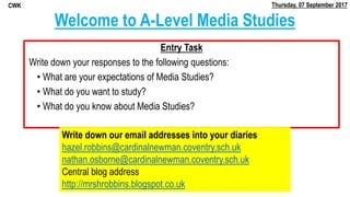 Welcome to A-Level Media Studies
Entry Task
Write down your responses to the following questions:
• What are your expectations of Media Studies?
• What do you want to study?
• What do you know about Media Studies?
Write down our email addresses into your diaries
hazel.robbins@cardinalnewman.coventry.sch.uk
nathan.osborne@cardinalnewman.coventry.sch.uk
Central blog address
http://mrshrobbins.blogspot.co.uk
Thursday, 07 September 2017CWK
 
